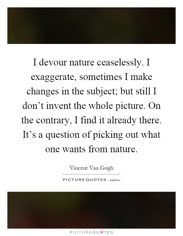 I devour nature ceaselessly. I exaggerate, sometimes I make changes in the subject; but still I don't invent the whole picture. On the contrary, I find it already there. It's a question of picking out what one wants from nature Picture Quote #1