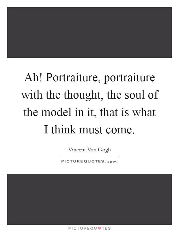 Ah! Portraiture, portraiture with the thought, the soul of the model in it, that is what I think must come Picture Quote #1