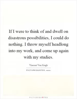 If I were to think of and dwell on disastrous possibilities, I could do nothing. I throw myself headlong into my work, and come up again with my studies Picture Quote #1