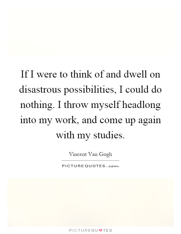 If I were to think of and dwell on disastrous possibilities, I could do nothing. I throw myself headlong into my work, and come up again with my studies Picture Quote #1