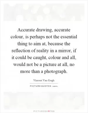 Accurate drawing, accurate colour, is perhaps not the essential thing to aim at, because the reflection of reality in a mirror, if it could be caught, colour and all, would not be a picture at all, no more than a photograph Picture Quote #1