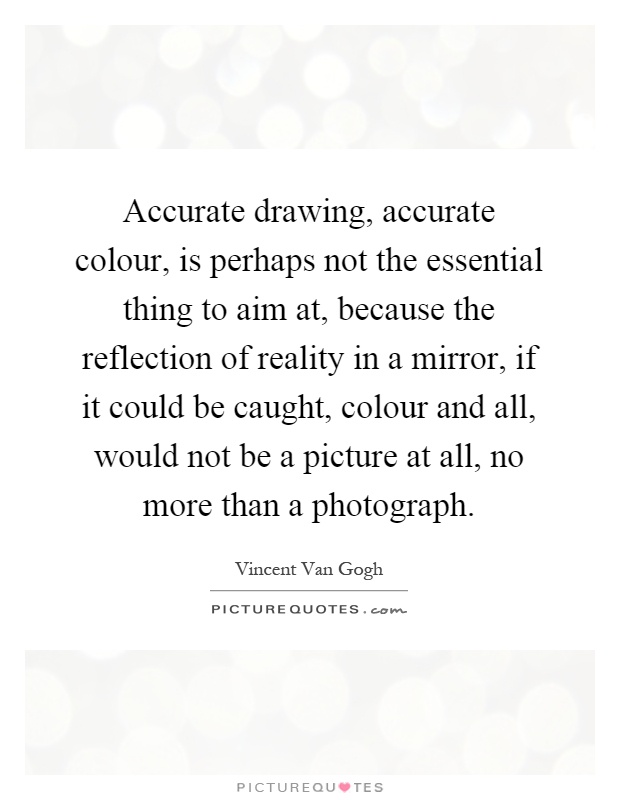 Accurate drawing, accurate colour, is perhaps not the essential thing to aim at, because the reflection of reality in a mirror, if it could be caught, colour and all, would not be a picture at all, no more than a photograph Picture Quote #1