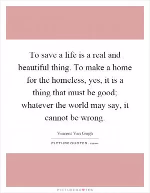 To save a life is a real and beautiful thing. To make a home for the homeless, yes, it is a thing that must be good; whatever the world may say, it cannot be wrong Picture Quote #1