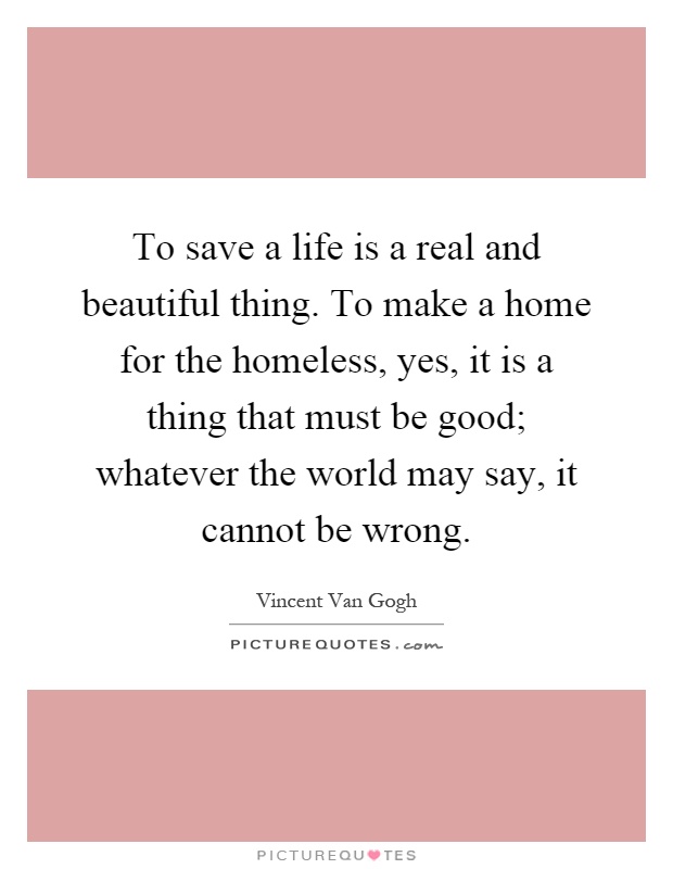 To save a life is a real and beautiful thing. To make a home for the homeless, yes, it is a thing that must be good; whatever the world may say, it cannot be wrong Picture Quote #1