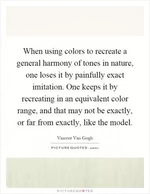 When using colors to recreate a general harmony of tones in nature, one loses it by painfully exact imitation. One keeps it by recreating in an equivalent color range, and that may not be exactly, or far from exactly, like the model Picture Quote #1