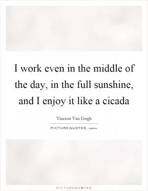 I work even in the middle of the day, in the full sunshine, and I enjoy it like a cicada Picture Quote #1