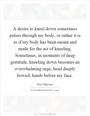 A desire to kneel down sometimes pulses through my body, or rather it is as if my body has been meant and made for the act of kneeling. Sometimes, in moments of deep gratitude, kneeling down becomes an overwhelming urge, head deeply bowed, hands before my face Picture Quote #1