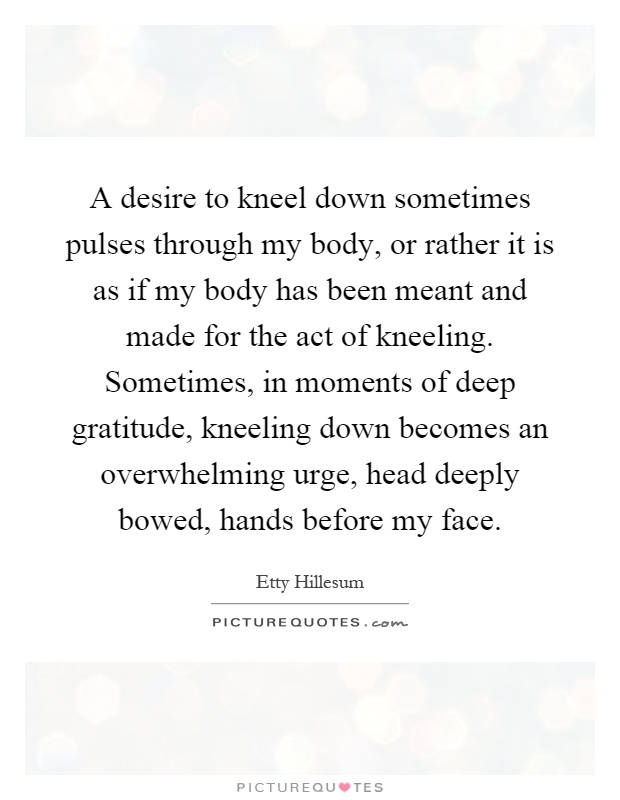 A desire to kneel down sometimes pulses through my body, or rather it is as if my body has been meant and made for the act of kneeling. Sometimes, in moments of deep gratitude, kneeling down becomes an overwhelming urge, head deeply bowed, hands before my face Picture Quote #1