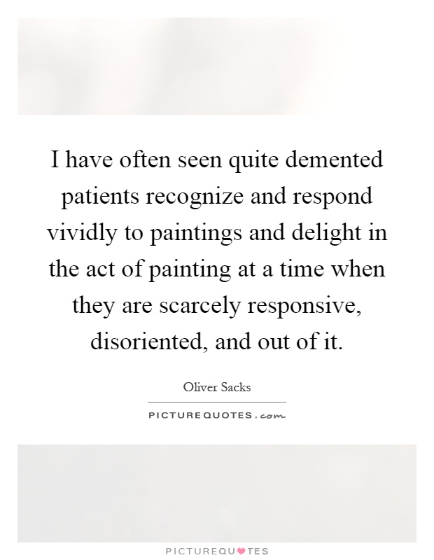 I have often seen quite demented patients recognize and respond vividly to paintings and delight in the act of painting at a time when they are scarcely responsive, disoriented, and out of it Picture Quote #1