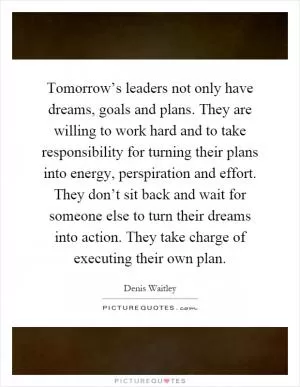 Tomorrow’s leaders not only have dreams, goals and plans. They are willing to work hard and to take responsibility for turning their plans into energy, perspiration and effort. They don’t sit back and wait for someone else to turn their dreams into action. They take charge of executing their own plan Picture Quote #1