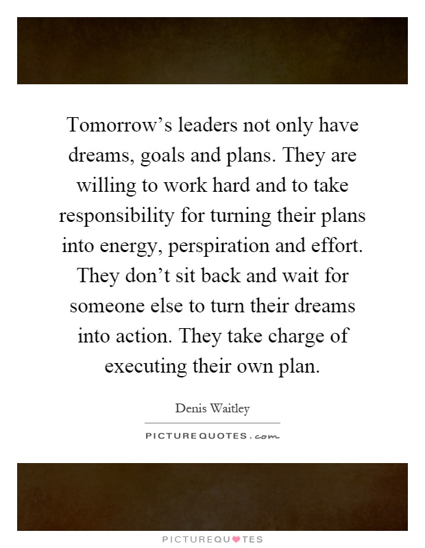Tomorrow's leaders not only have dreams, goals and plans. They are willing to work hard and to take responsibility for turning their plans into energy, perspiration and effort. They don't sit back and wait for someone else to turn their dreams into action. They take charge of executing their own plan Picture Quote #1