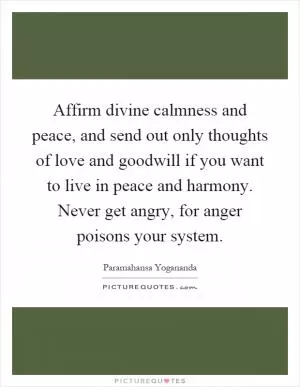 Affirm divine calmness and peace, and send out only thoughts of love and goodwill if you want to live in peace and harmony. Never get angry, for anger poisons your system Picture Quote #1