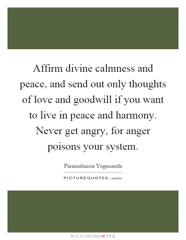 Affirm divine calmness and peace, and send out only thoughts of love and goodwill if you want to live in peace and harmony. Never get angry, for anger poisons your system Picture Quote #1