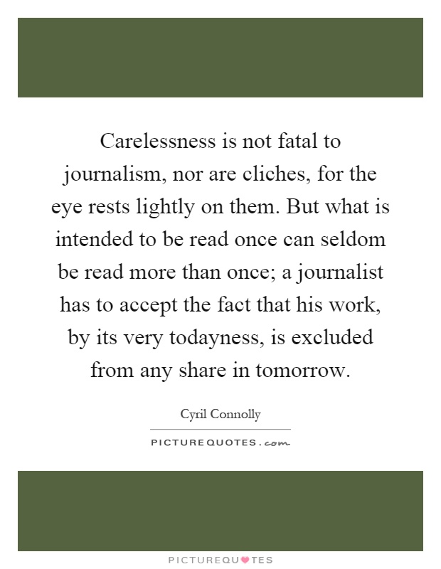 Carelessness is not fatal to journalism, nor are cliches, for the eye rests lightly on them. But what is intended to be read once can seldom be read more than once; a journalist has to accept the fact that his work, by its very todayness, is excluded from any share in tomorrow Picture Quote #1