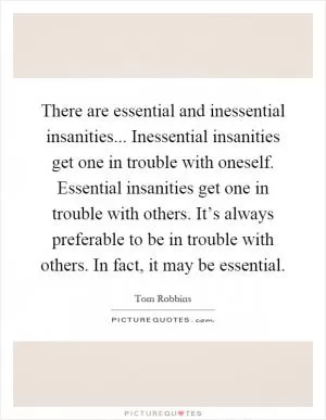 There are essential and inessential insanities... Inessential insanities get one in trouble with oneself. Essential insanities get one in trouble with others. It’s always preferable to be in trouble with others. In fact, it may be essential Picture Quote #1