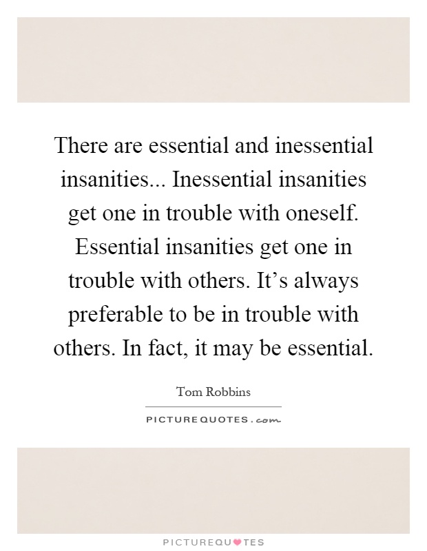 There are essential and inessential insanities... Inessential insanities get one in trouble with oneself. Essential insanities get one in trouble with others. It's always preferable to be in trouble with others. In fact, it may be essential Picture Quote #1
