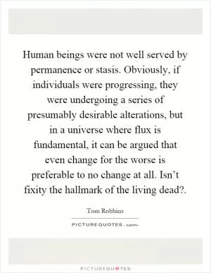 Human beings were not well served by permanence or stasis. Obviously, if individuals were progressing, they were undergoing a series of presumably desirable alterations, but in a universe where flux is fundamental, it can be argued that even change for the worse is preferable to no change at all. Isn’t fixity the hallmark of the living dead? Picture Quote #1
