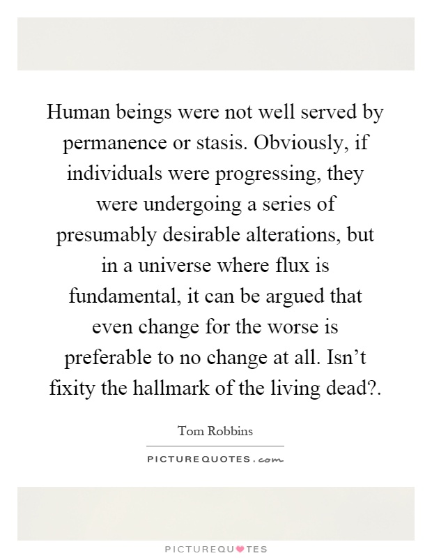 Human beings were not well served by permanence or stasis. Obviously, if individuals were progressing, they were undergoing a series of presumably desirable alterations, but in a universe where flux is fundamental, it can be argued that even change for the worse is preferable to no change at all. Isn't fixity the hallmark of the living dead? Picture Quote #1