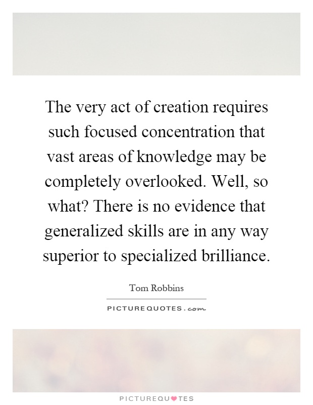 The very act of creation requires such focused concentration that vast areas of knowledge may be completely overlooked. Well, so what? There is no evidence that generalized skills are in any way superior to specialized brilliance Picture Quote #1