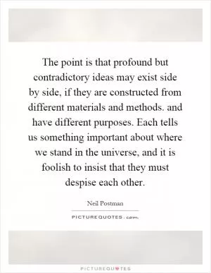 The point is that profound but contradictory ideas may exist side by side, if they are constructed from different materials and methods. and have different purposes. Each tells us something important about where we stand in the universe, and it is foolish to insist that they must despise each other Picture Quote #1