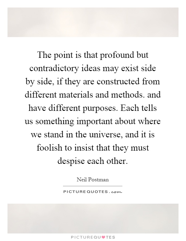 The point is that profound but contradictory ideas may exist side by side, if they are constructed from different materials and methods. and have different purposes. Each tells us something important about where we stand in the universe, and it is foolish to insist that they must despise each other Picture Quote #1