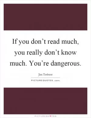 If you don’t read much, you really don’t know much. You’re dangerous Picture Quote #1