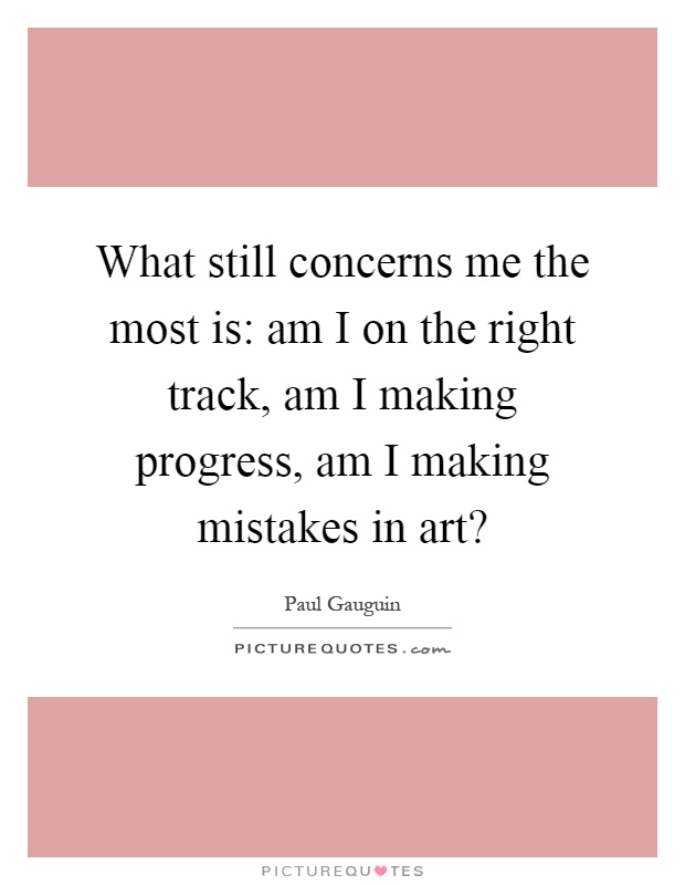 What still concerns me the most is: am I on the right track, am I making progress, am I making mistakes in art? Picture Quote #1