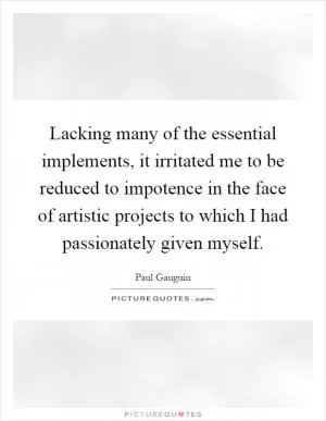 Lacking many of the essential implements, it irritated me to be reduced to impotence in the face of artistic projects to which I had passionately given myself Picture Quote #1
