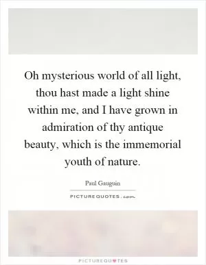 Oh mysterious world of all light, thou hast made a light shine within me, and I have grown in admiration of thy antique beauty, which is the immemorial youth of nature Picture Quote #1