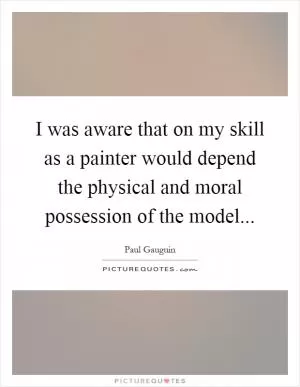 I was aware that on my skill as a painter would depend the physical and moral possession of the model Picture Quote #1