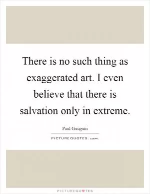 There is no such thing as exaggerated art. I even believe that there is salvation only in extreme Picture Quote #1