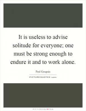 It is useless to advise solitude for everyone; one must be strong enough to endure it and to work alone Picture Quote #1