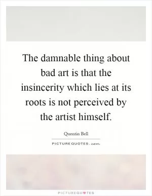 The damnable thing about bad art is that the insincerity which lies at its roots is not perceived by the artist himself Picture Quote #1