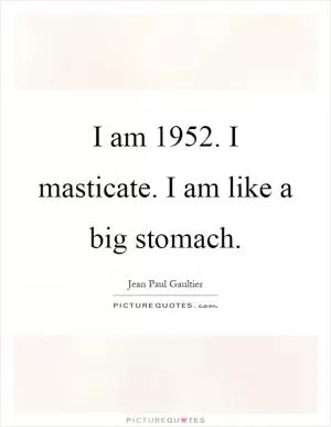 I am 1952. I masticate. I am like a big stomach Picture Quote #1