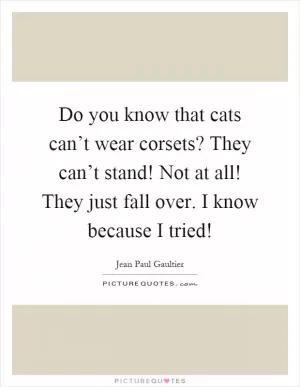 Do you know that cats can’t wear corsets? They can’t stand! Not at all! They just fall over. I know because I tried! Picture Quote #1