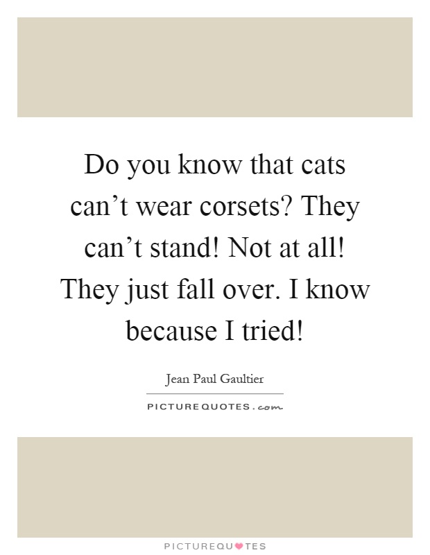 Do you know that cats can't wear corsets? They can't stand! Not at all! They just fall over. I know because I tried! Picture Quote #1