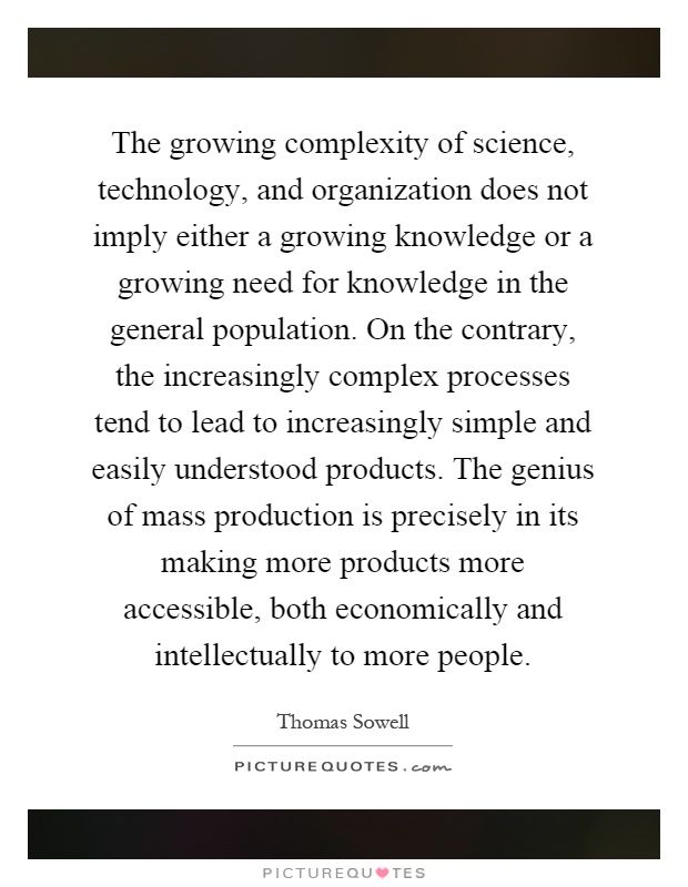 The growing complexity of science, technology, and organization does not imply either a growing knowledge or a growing need for knowledge in the general population. On the contrary, the increasingly complex processes tend to lead to increasingly simple and easily understood products. The genius of mass production is precisely in its making more products more accessible, both economically and intellectually to more people Picture Quote #1