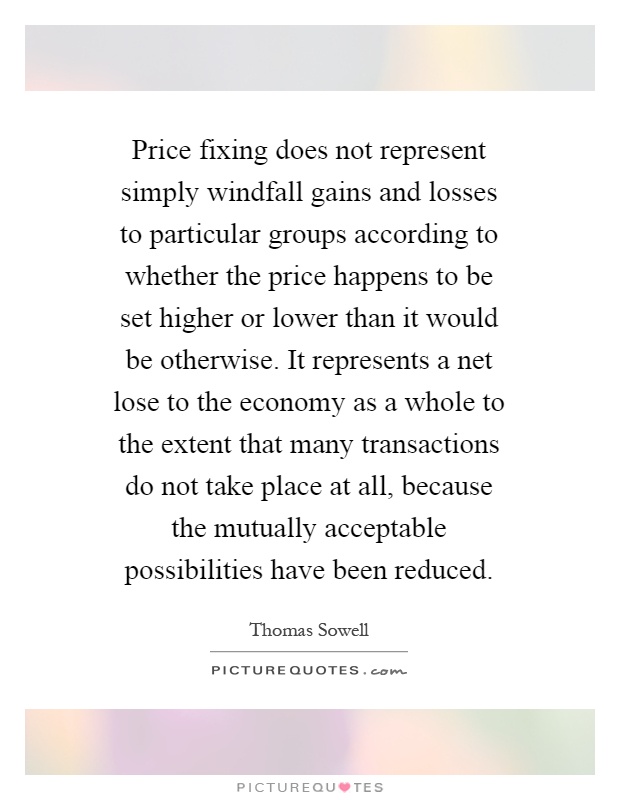 Price fixing does not represent simply windfall gains and losses to particular groups according to whether the price happens to be set higher or lower than it would be otherwise. It represents a net lose to the economy as a whole to the extent that many transactions do not take place at all, because the mutually acceptable possibilities have been reduced Picture Quote #1