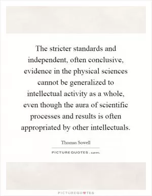 The stricter standards and independent, often conclusive, evidence in the physical sciences cannot be generalized to intellectual activity as a whole, even though the aura of scientific processes and results is often appropriated by other intellectuals Picture Quote #1