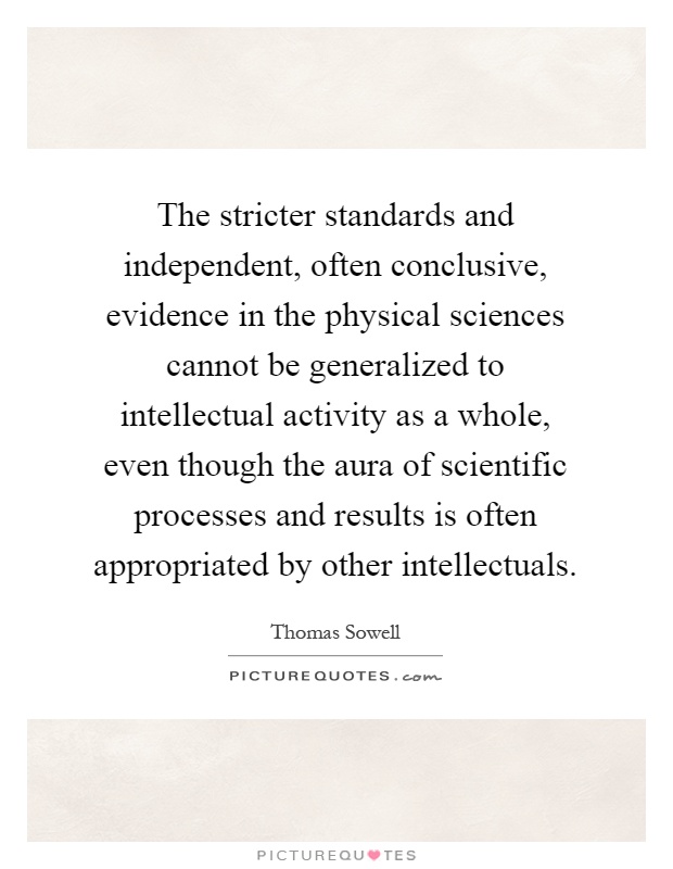 The stricter standards and independent, often conclusive, evidence in the physical sciences cannot be generalized to intellectual activity as a whole, even though the aura of scientific processes and results is often appropriated by other intellectuals Picture Quote #1