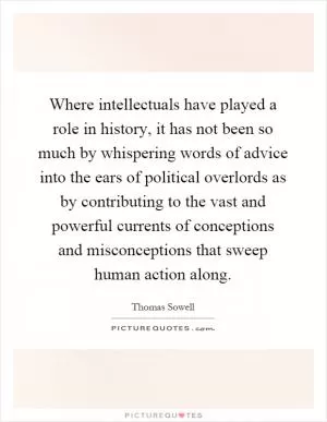 Where intellectuals have played a role in history, it has not been so much by whispering words of advice into the ears of political overlords as by contributing to the vast and powerful currents of conceptions and misconceptions that sweep human action along Picture Quote #1