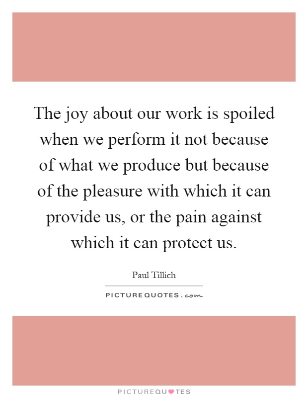 The joy about our work is spoiled when we perform it not because of what we produce but because of the pleasure with which it can provide us, or the pain against which it can protect us Picture Quote #1