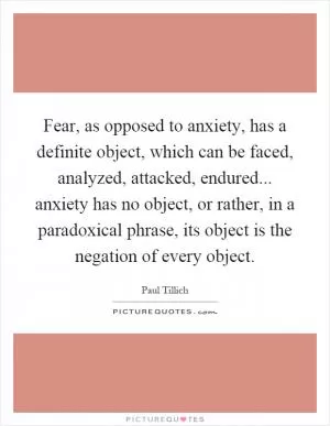 Fear, as opposed to anxiety, has a definite object, which can be faced, analyzed, attacked, endured... anxiety has no object, or rather, in a paradoxical phrase, its object is the negation of every object Picture Quote #1