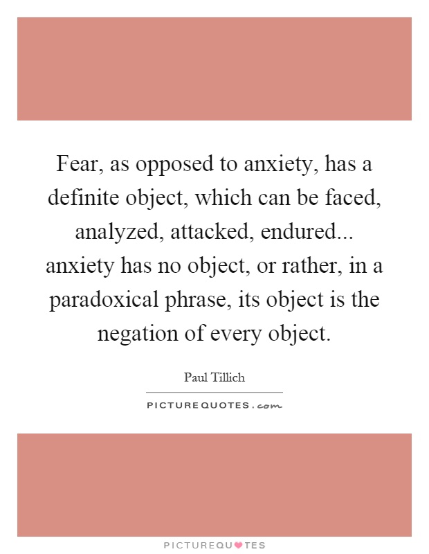 Fear, as opposed to anxiety, has a definite object, which can be faced, analyzed, attacked, endured... anxiety has no object, or rather, in a paradoxical phrase, its object is the negation of every object Picture Quote #1