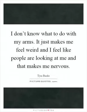 I don’t know what to do with my arms. It just makes me feel weird and I feel like people are looking at me and that makes me nervous Picture Quote #1