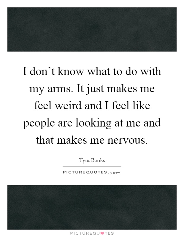 I don't know what to do with my arms. It just makes me feel weird and I feel like people are looking at me and that makes me nervous Picture Quote #1