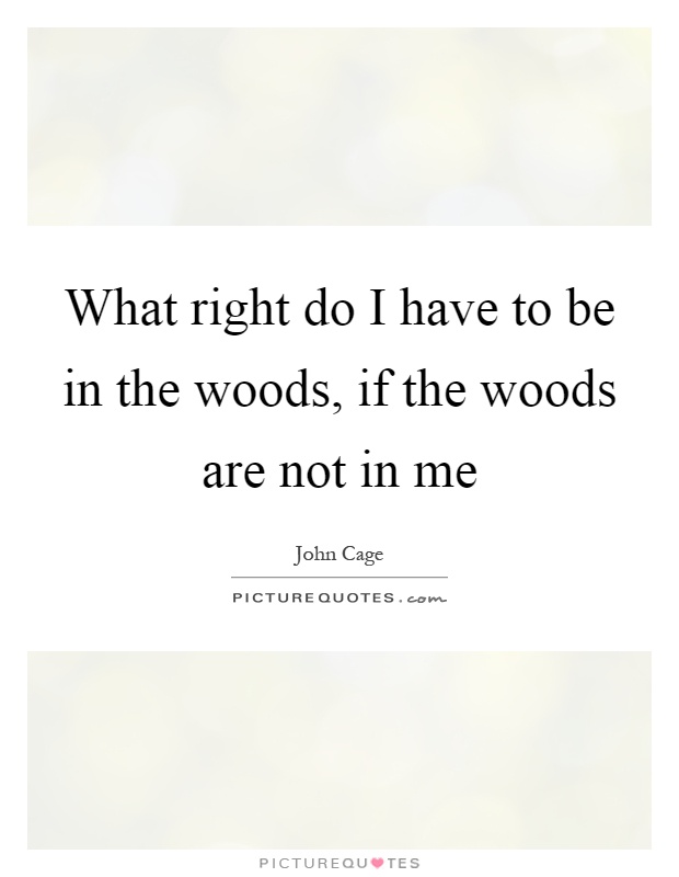 What right do I have to be in the woods, if the woods are not in me Picture Quote #1