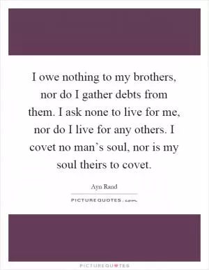 I owe nothing to my brothers, nor do I gather debts from them. I ask none to live for me, nor do I live for any others. I covet no man’s soul, nor is my soul theirs to covet Picture Quote #1