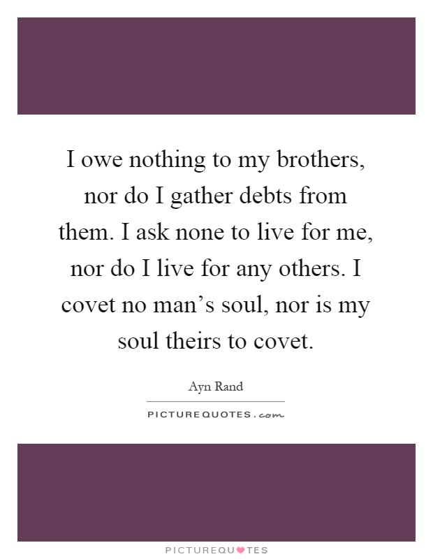 I owe nothing to my brothers, nor do I gather debts from them. I ask none to live for me, nor do I live for any others. I covet no man's soul, nor is my soul theirs to covet Picture Quote #1