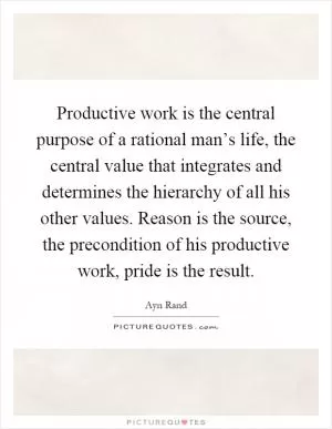 Productive work is the central purpose of a rational man’s life, the central value that integrates and determines the hierarchy of all his other values. Reason is the source, the precondition of his productive work, pride is the result Picture Quote #1